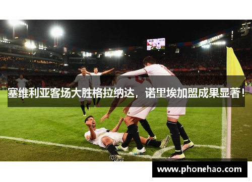 塞维利亚客场大胜格拉纳达，诺里埃加盟成果显著！