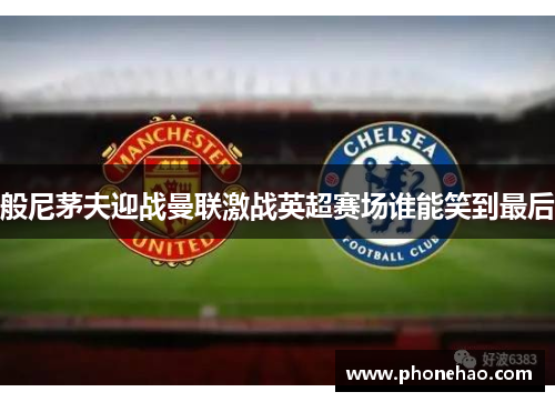 般尼茅夫迎战曼联激战英超赛场谁能笑到最后
